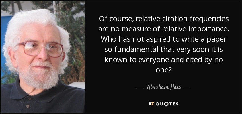 Of course, relative citation frequencies are no measure of relative importance. Who has not aspired to write a paper so fundamental that very soon it is known to everyone and cited by no one? - Abraham Pais