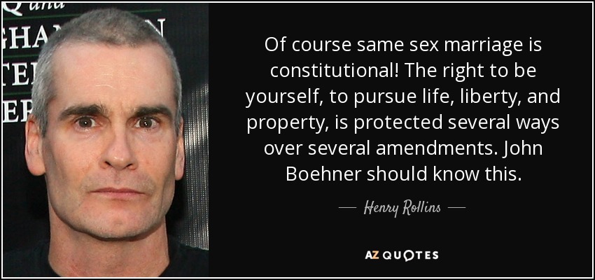 Of course same sex marriage is constitutional! The right to be yourself, to pursue life, liberty, and property, is protected several ways over several amendments. John Boehner should know this. - Henry Rollins