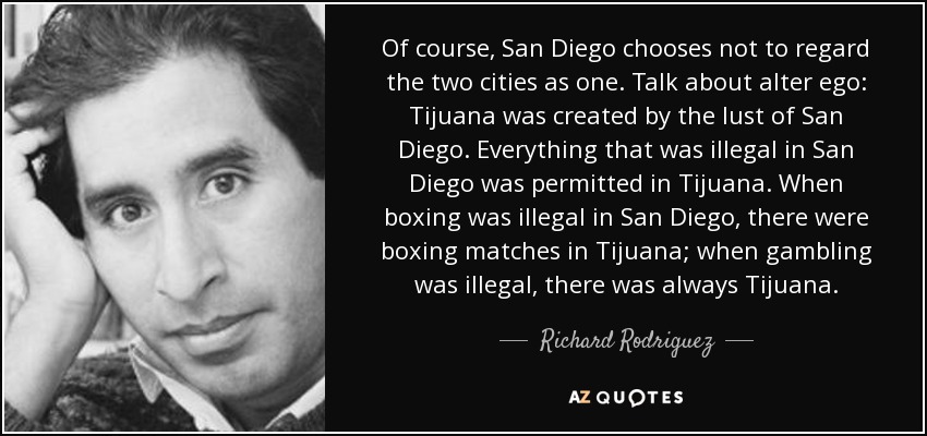 Of course, San Diego chooses not to regard the two cities as one. Talk about alter ego: Tijuana was created by the lust of San Diego. Everything that was illegal in San Diego was permitted in Tijuana. When boxing was illegal in San Diego, there were boxing matches in Tijuana; when gambling was illegal, there was always Tijuana. - Richard Rodriguez