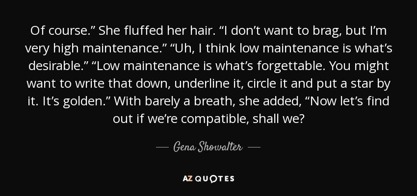 Of course.” She fluffed her hair. “I don’t want to brag, but I’m very high maintenance.” “Uh, I think low maintenance is what’s desirable.” “Low maintenance is what’s forgettable. You might want to write that down, underline it, circle it and put a star by it. It’s golden.” With barely a breath, she added, “Now let’s find out if we’re compatible, shall we? - Gena Showalter