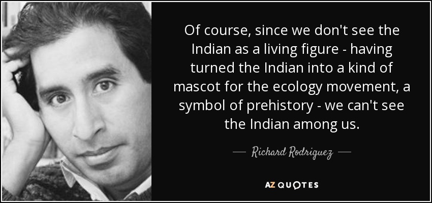 Of course, since we don't see the Indian as a living figure - having turned the Indian into a kind of mascot for the ecology movement, a symbol of prehistory - we can't see the Indian among us. - Richard Rodriguez