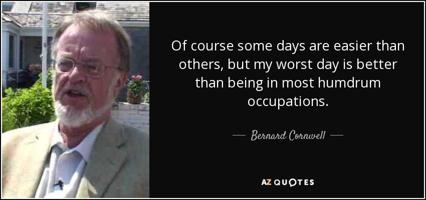 Of course some days are easier than others, but my worst day is better than being in most humdrum occupations. - Bernard Cornwell