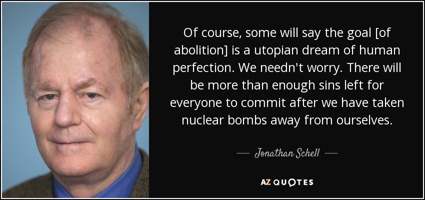 Of course, some will say the goal [of abolition] is a utopian dream of human perfection. We needn't worry. There will be more than enough sins left for everyone to commit after we have taken nuclear bombs away from ourselves. - Jonathan Schell