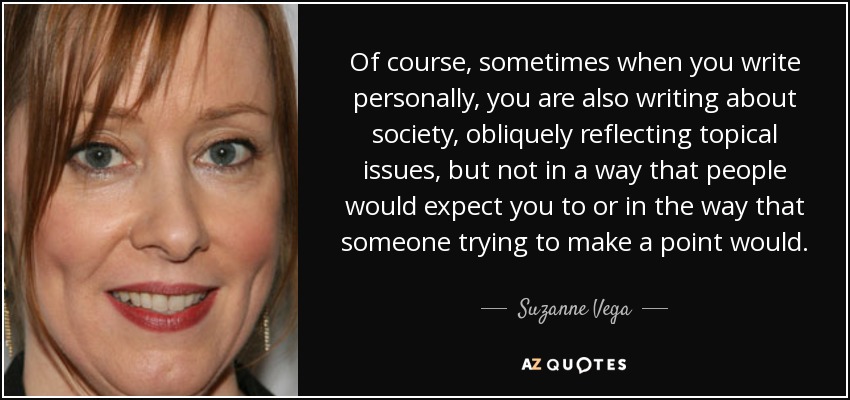 Of course, sometimes when you write personally, you are also writing about society, obliquely reflecting topical issues, but not in a way that people would expect you to or in the way that someone trying to make a point would. - Suzanne Vega
