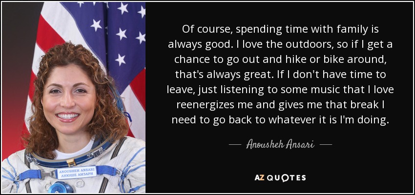 Of course, spending time with family is always good. I love the outdoors, so if I get a chance to go out and hike or bike around, that's always great. If I don't have time to leave, just listening to some music that I love reenergizes me and gives me that break I need to go back to whatever it is I'm doing. - Anousheh Ansari