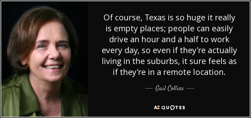Of course, Texas is so huge it really is empty places; people can easily drive an hour and a half to work every day, so even if they're actually living in the suburbs, it sure feels as if they're in a remote location. - Gail Collins