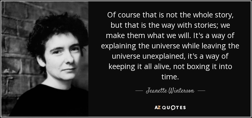 Of course that is not the whole story, but that is the way with stories; we make them what we will. It's a way of explaining the universe while leaving the universe unexplained, it's a way of keeping it all alive, not boxing it into time. - Jeanette Winterson