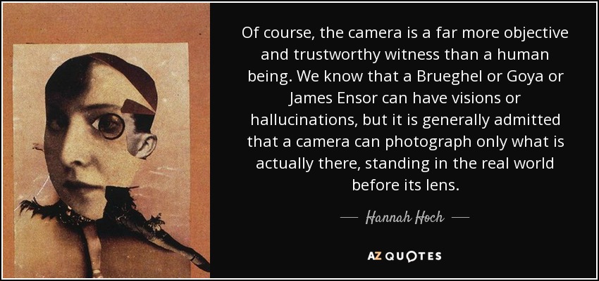 Of course, the camera is a far more objective and trustworthy witness than a human being. We know that a Brueghel or Goya or James Ensor can have visions or hallucinations, but it is generally admitted that a camera can photograph only what is actually there, standing in the real world before its lens. - Hannah Hoch