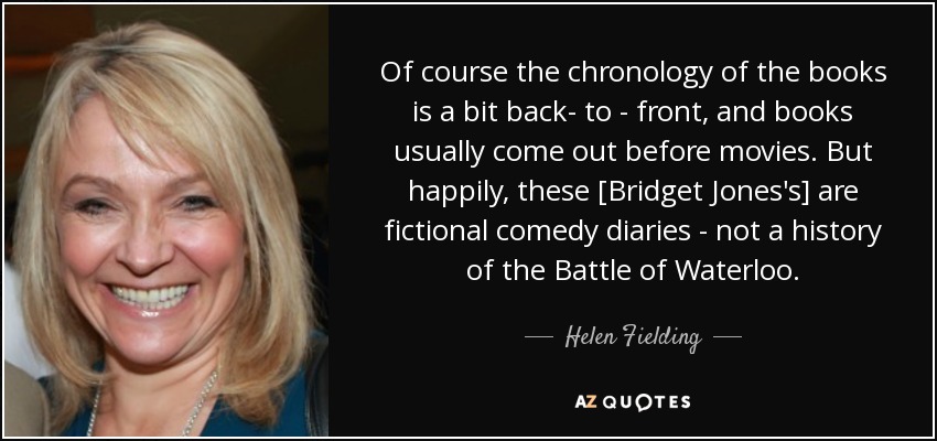 Of course the chronology of the books is a bit back- to - front, and books usually come out before movies. But happily, these [Bridget Jones's] are fictional comedy diaries - not a history of the Battle of Waterloo. - Helen Fielding