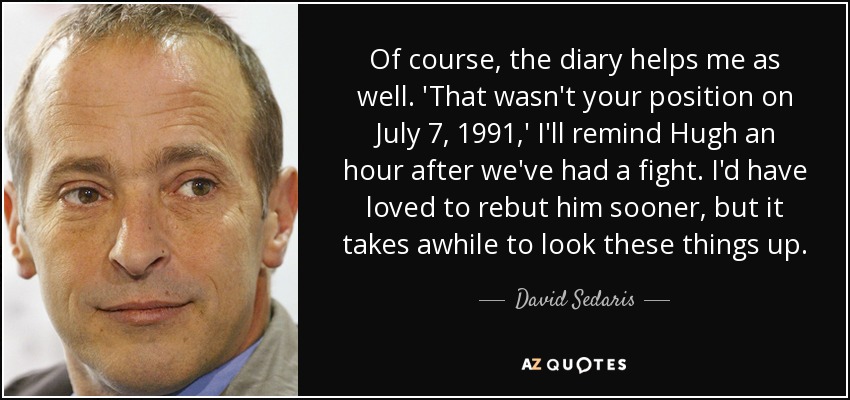Of course, the diary helps me as well. 'That wasn't your position on July 7, 1991,' I'll remind Hugh an hour after we've had a fight. I'd have loved to rebut him sooner, but it takes awhile to look these things up. - David Sedaris
