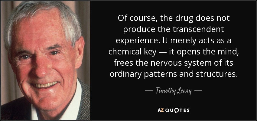 Of course, the drug does not produce the transcendent experience. It merely acts as a chemical key — it opens the mind, frees the nervous system of its ordinary patterns and structures. - Timothy Leary