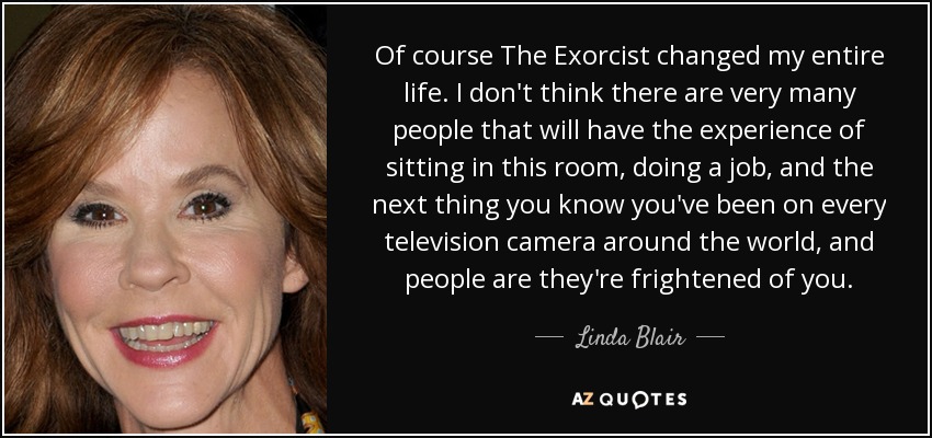 Of course The Exorcist changed my entire life. I don't think there are very many people that will have the experience of sitting in this room, doing a job, and the next thing you know you've been on every television camera around the world, and people are they're frightened of you. - Linda Blair