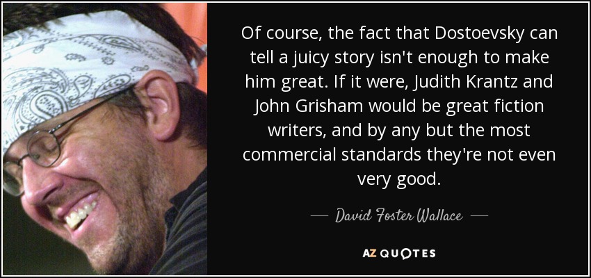 Of course, the fact that Dostoevsky can tell a juicy story isn't enough to make him great. If it were, Judith Krantz and John Grisham would be great fiction writers, and by any but the most commercial standards they're not even very good. - David Foster Wallace