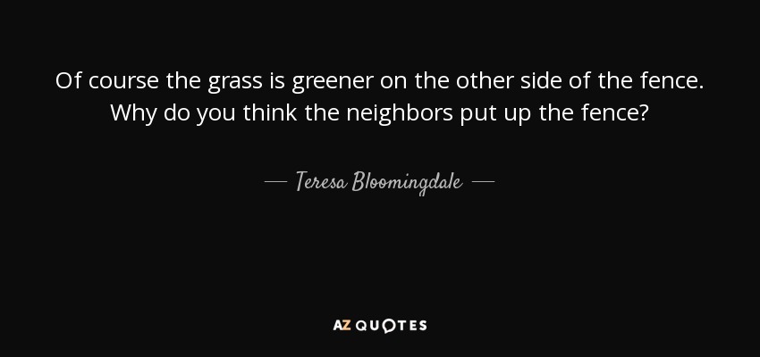 Of course the grass is greener on the other side of the fence. Why do you think the neighbors put up the fence? - Teresa Bloomingdale