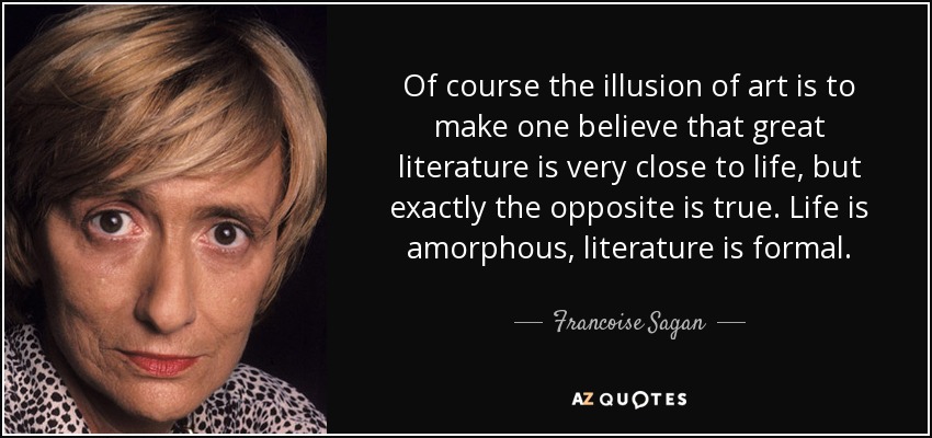 Of course the illusion of art is to make one believe that great literature is very close to life, but exactly the opposite is true. Life is amorphous, literature is formal. - Francoise Sagan
