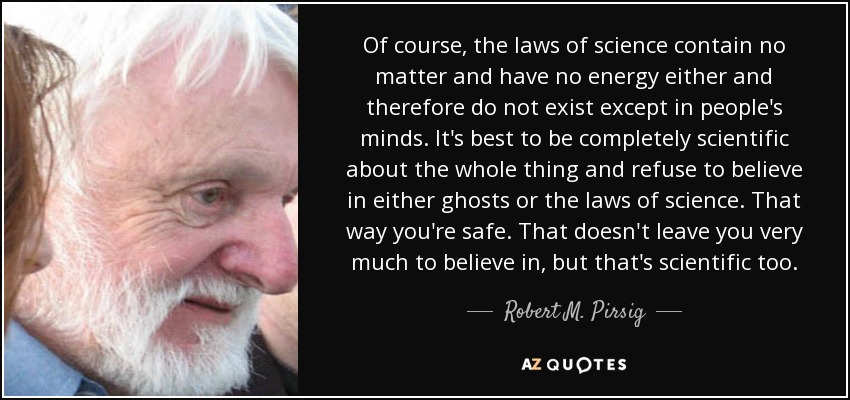 Of course, the laws of science contain no matter and have no energy either and therefore do not exist except in people's minds. It's best to be completely scientific about the whole thing and refuse to believe in either ghosts or the laws of science. That way you're safe. That doesn't leave you very much to believe in, but that's scientific too. - Robert M. Pirsig