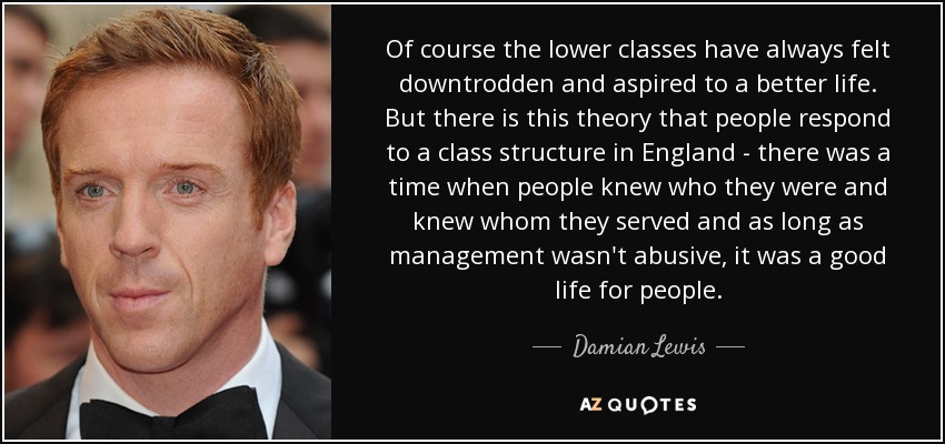 Of course the lower classes have always felt downtrodden and aspired to a better life. But there is this theory that people respond to a class structure in England - there was a time when people knew who they were and knew whom they served and as long as management wasn't abusive, it was a good life for people. - Damian Lewis