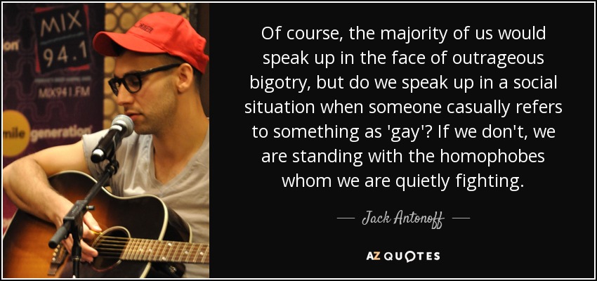 Of course, the majority of us would speak up in the face of outrageous bigotry, but do we speak up in a social situation when someone casually refers to something as 'gay'? If we don't, we are standing with the homophobes whom we are quietly fighting. - Jack Antonoff
