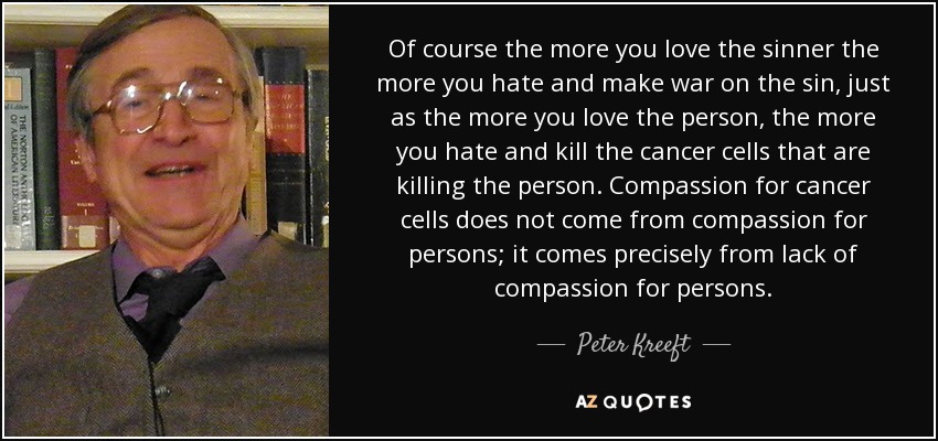 Of course the more you love the sinner the more you hate and make war on the sin, just as the more you love the person, the more you hate and kill the cancer cells that are killing the person. Compassion for cancer cells does not come from compassion for persons; it comes precisely from lack of compassion for persons. - Peter Kreeft