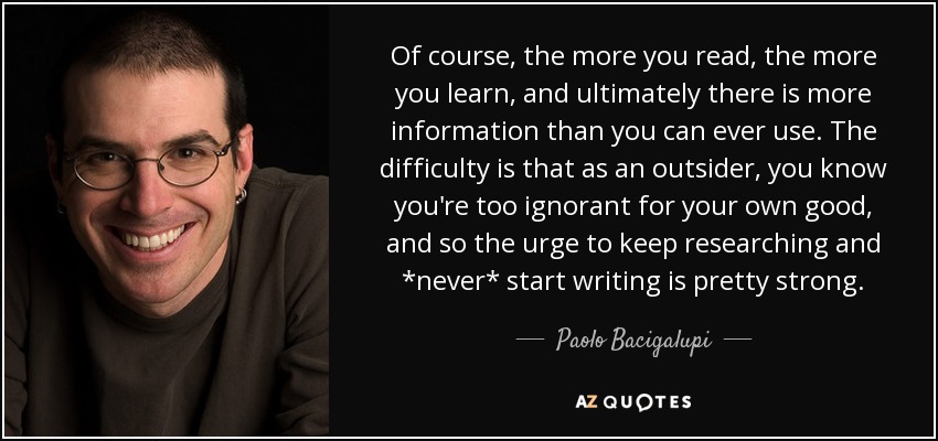 Of course, the more you read, the more you learn, and ultimately there is more information than you can ever use. The difficulty is that as an outsider, you know you're too ignorant for your own good, and so the urge to keep researching and *never* start writing is pretty strong. - Paolo Bacigalupi