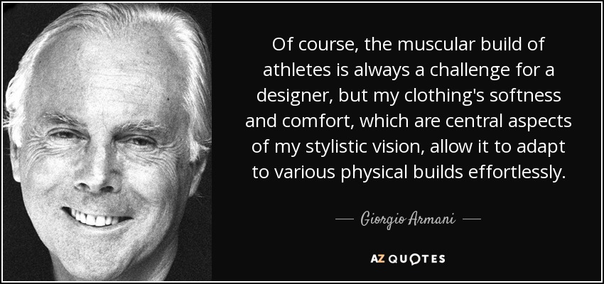 Of course, the muscular build of athletes is always a challenge for a designer, but my clothing's softness and comfort, which are central aspects of my stylistic vision, allow it to adapt to various physical builds effortlessly. - Giorgio Armani