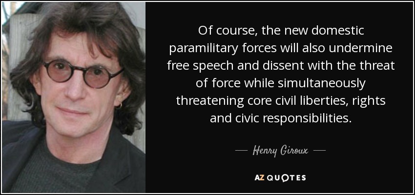 Of course, the new domestic paramilitary forces will also undermine free speech and dissent with the threat of force while simultaneously threatening core civil liberties, rights and civic responsibilities. - Henry Giroux