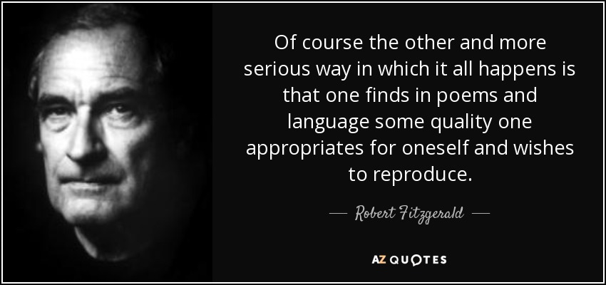 Of course the other and more serious way in which it all happens is that one finds in poems and language some quality one appropriates for oneself and wishes to reproduce. - Robert Fitzgerald