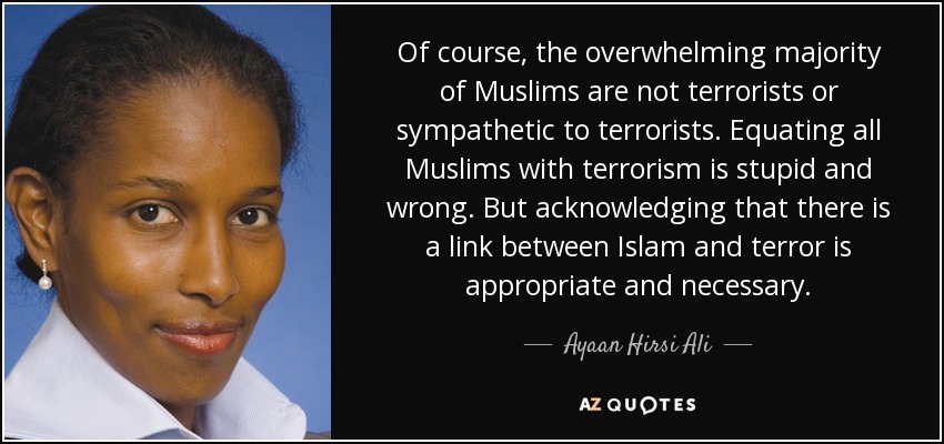 Of course, the overwhelming majority of Muslims are not terrorists or sympathetic to terrorists. Equating all Muslims with terrorism is stupid and wrong. But acknowledging that there is a link between Islam and terror is appropriate and necessary. - Ayaan Hirsi Ali