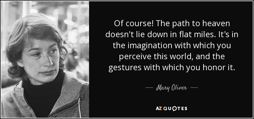 Of course! The path to heaven doesn't lie down in flat miles. It's in the imagination with which you perceive this world, and the gestures with which you honor it. - Mary Oliver