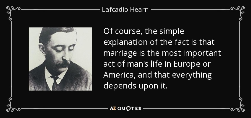 Of course, the simple explanation of the fact is that marriage is the most important act of man's life in Europe or America, and that everything depends upon it. - Lafcadio Hearn