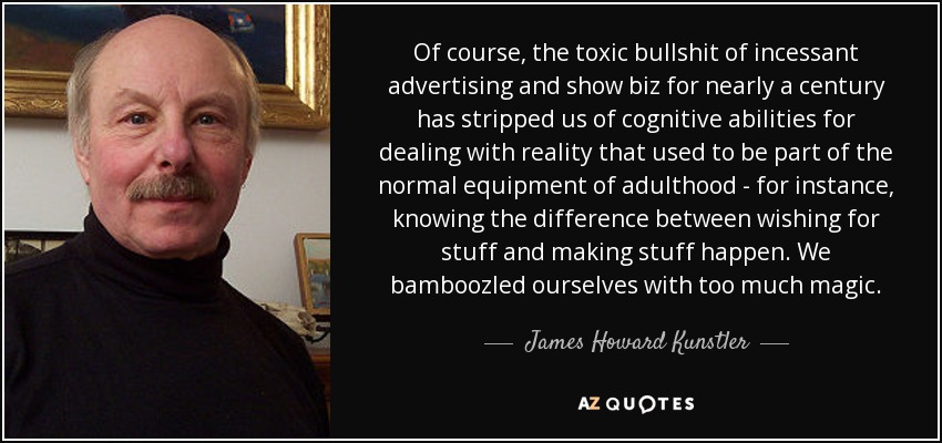 Of course, the toxic bullshit of incessant advertising and show biz for nearly a century has stripped us of cognitive abilities for dealing with reality that used to be part of the normal equipment of adulthood - for instance, knowing the difference between wishing for stuff and making stuff happen. We bamboozled ourselves with too much magic. - James Howard Kunstler