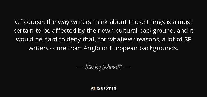 Of course, the way writers think about those things is almost certain to be affected by their own cultural background, and it would be hard to deny that, for whatever reasons, a lot of SF writers come from Anglo or European backgrounds. - Stanley Schmidt