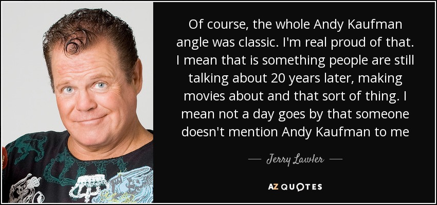 Of course, the whole Andy Kaufman angle was classic. I'm real proud of that. I mean that is something people are still talking about 20 years later, making movies about and that sort of thing. I mean not a day goes by that someone doesn't mention Andy Kaufman to me - Jerry Lawler