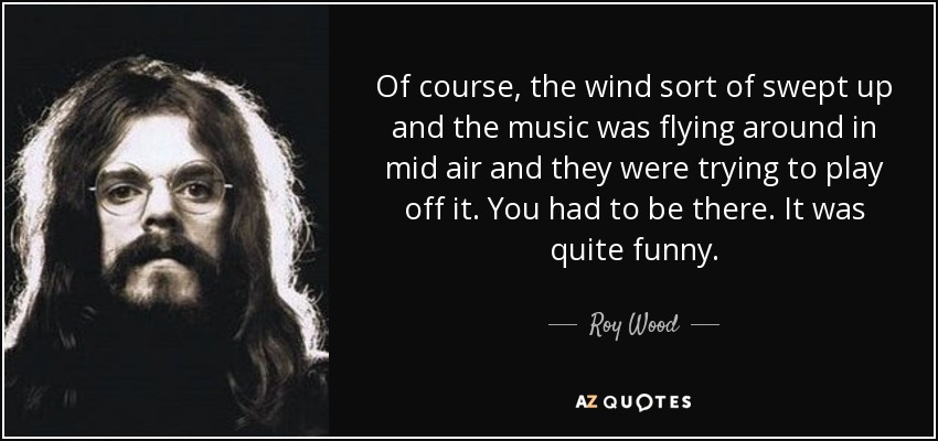 Of course, the wind sort of swept up and the music was flying around in mid air and they were trying to play off it. You had to be there. It was quite funny. - Roy Wood