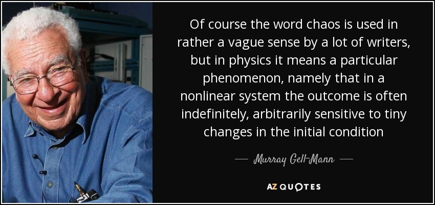 Of course the word chaos is used in rather a vague sense by a lot of writers, but in physics it means a particular phenomenon, namely that in a nonlinear system the outcome is often indefinitely, arbitrarily sensitive to tiny changes in the initial condition - Murray Gell-Mann
