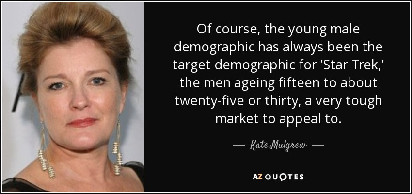 Of course, the young male demographic has always been the target demographic for 'Star Trek,' the men ageing fifteen to about twenty-five or thirty, a very tough market to appeal to. - Kate Mulgrew