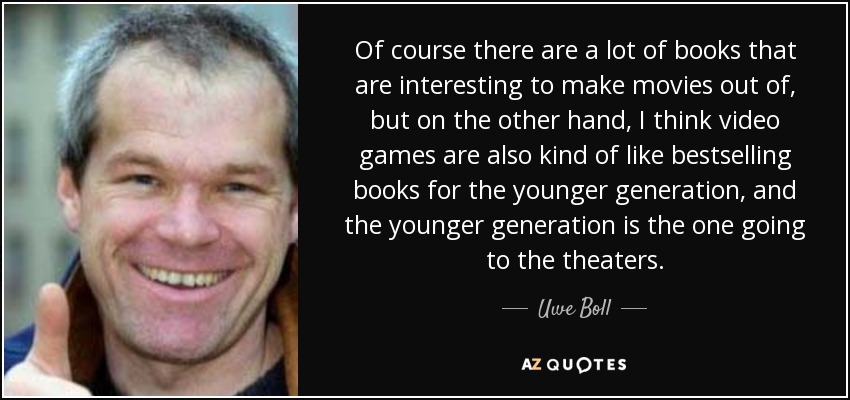 Of course there are a lot of books that are interesting to make movies out of, but on the other hand, I think video games are also kind of like bestselling books for the younger generation, and the younger generation is the one going to the theaters. - Uwe Boll