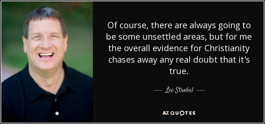 Of course, there are always going to be some unsettled areas, but for me the overall evidence for Christianity chases away any real doubt that it's true. - Lee Strobel