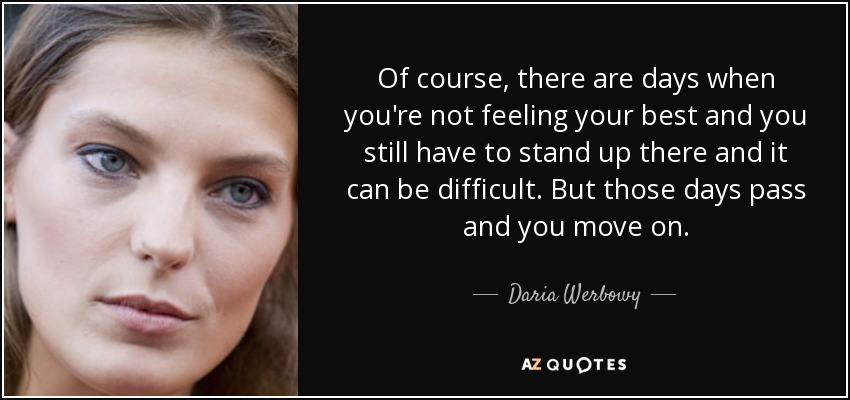 Of course, there are days when you're not feeling your best and you still have to stand up there and it can be difficult. But those days pass and you move on. - Daria Werbowy