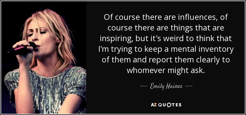 Of course there are influences, of course there are things that are inspiring, but it's weird to think that I'm trying to keep a mental inventory of them and report them clearly to whomever might ask. - Emily Haines