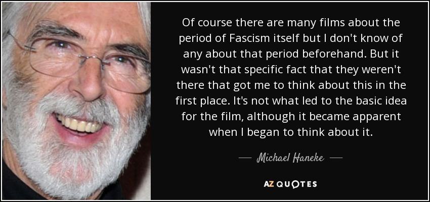 Of course there are many films about the period of Fascism itself but I don't know of any about that period beforehand. But it wasn't that specific fact that they weren't there that got me to think about this in the first place. It's not what led to the basic idea for the film, although it became apparent when I began to think about it. - Michael Haneke