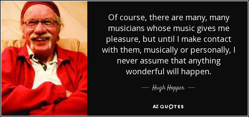 Of course, there are many, many musicians whose music gives me pleasure, but until I make contact with them, musically or personally, I never assume that anything wonderful will happen. - Hugh Hopper