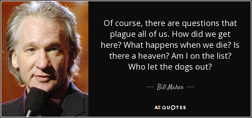 Of course, there are questions that plague all of us. How did we get here? What happens when we die? Is there a heaven? Am I on the list? Who let the dogs out? - Bill Maher