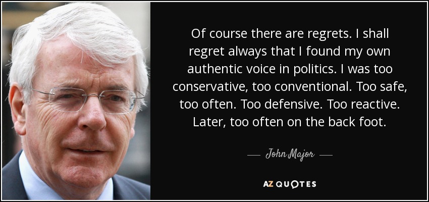 Of course there are regrets. I shall regret always that I found my own authentic voice in politics. I was too conservative, too conventional. Too safe, too often. Too defensive. Too reactive. Later, too often on the back foot. - John Major