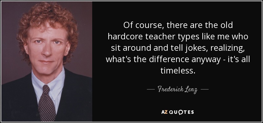 Of course, there are the old hardcore teacher types like me who sit around and tell jokes, realizing, what's the difference anyway - it's all timeless. - Frederick Lenz