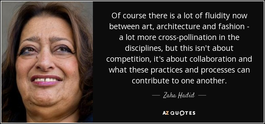 Of course there is a lot of fluidity now between art, architecture and fashion - a lot more cross-pollination in the disciplines, but this isn't about competition, it's about collaboration and what these practices and processes can contribute to one another. - Zaha Hadid