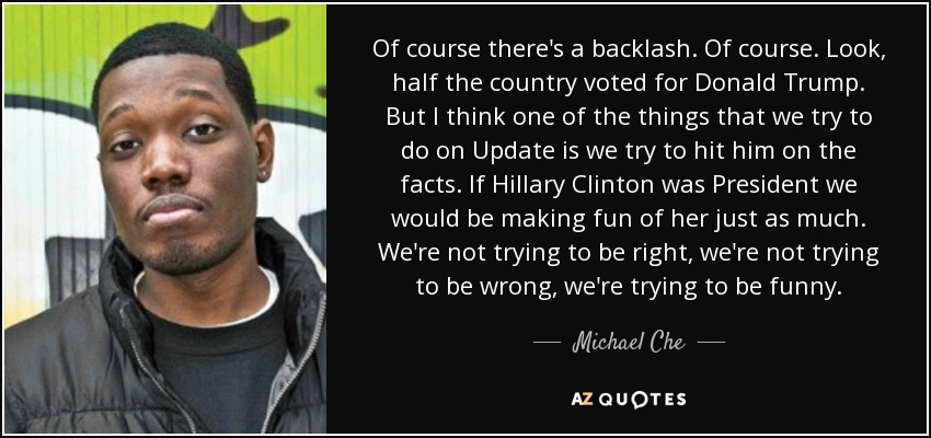 Of course there's a backlash. Of course. Look, half the country voted for Donald Trump. But I think one of the things that we try to do on Update is we try to hit him on the facts. If Hillary Clinton was President we would be making fun of her just as much. We're not trying to be right, we're not trying to be wrong, we're trying to be funny. - Michael Che