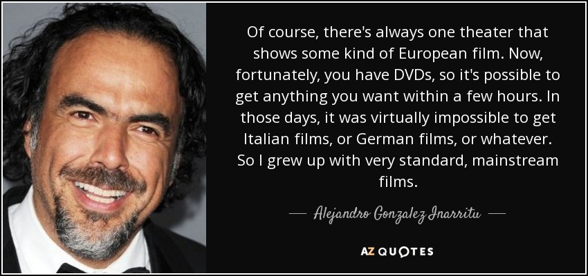 Of course, there's always one theater that shows some kind of European film. Now, fortunately, you have DVDs, so it's possible to get anything you want within a few hours. In those days, it was virtually impossible to get Italian films, or German films, or whatever. So I grew up with very standard, mainstream films. - Alejandro Gonzalez Inarritu