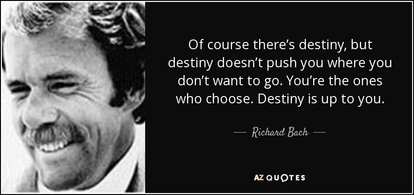 Of course there’s destiny, but destiny doesn’t push you where you don’t want to go. You’re the ones who choose. Destiny is up to you. - Richard Bach