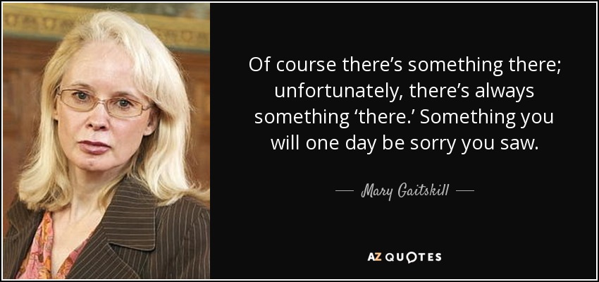 Of course there’s something there; unfortunately, there’s always something ‘there.’ Something you will one day be sorry you saw. - Mary Gaitskill